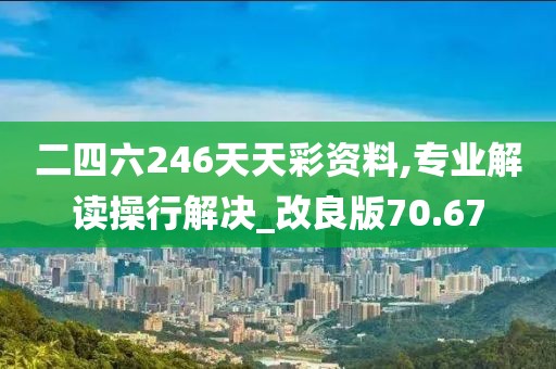 二四六246天天彩资料,专业解读操行解决_改良版70.67