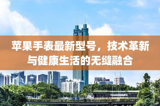 苹果手表最新型号，技术革新与健康生活的无缝融合