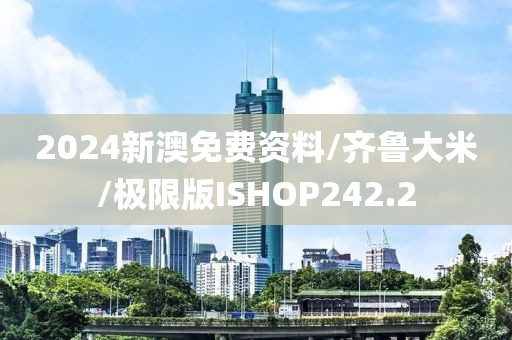 2024新澳免费资料/齐鲁大米/极限版ISHOP242.2