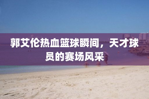 郭艾伦热血篮球瞬间，天才球员的赛场风采