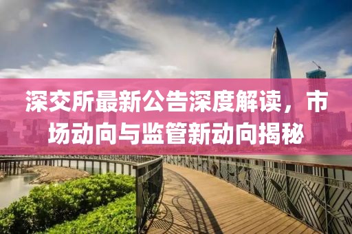 深交所最新公告深度解读，市场动向与监管新动向揭秘
