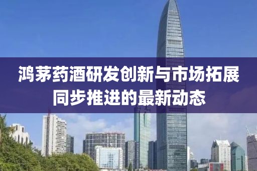 鸿茅药酒研发创新与市场拓展同步推进的最新动态