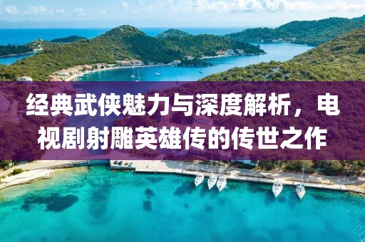 经典武侠魅力与深度解析，电视剧射雕英雄传的传世之作