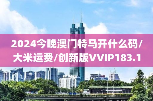 2024今晚澳门特马开什么码/大米运费/创新版VVIP183.1