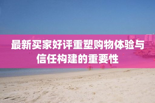 最新买家好评重塑购物体验与信任构建的重要性