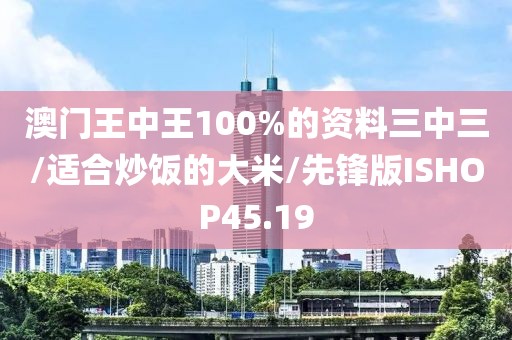 澳门王中王100%的资料三中三/适合炒饭的大米/先锋版ISHOP45.19