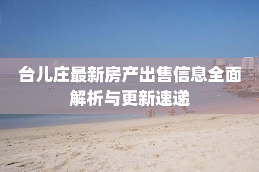 台儿庄最新房产出售信息全面解析与更新速递