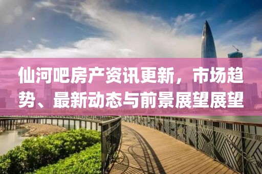仙河吧房产资讯更新，市场趋势、最新动态与前景展望展望