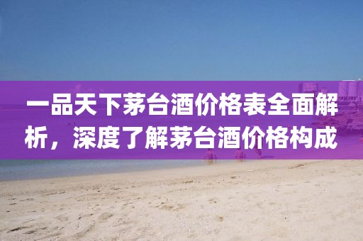 一品天下茅台酒价格表全面解析，深度了解茅台酒价格构成