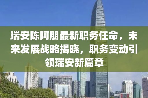 瑞安陈阿朋最新职务任命，未来发展战略揭晓，职务变动引领瑞安新篇章