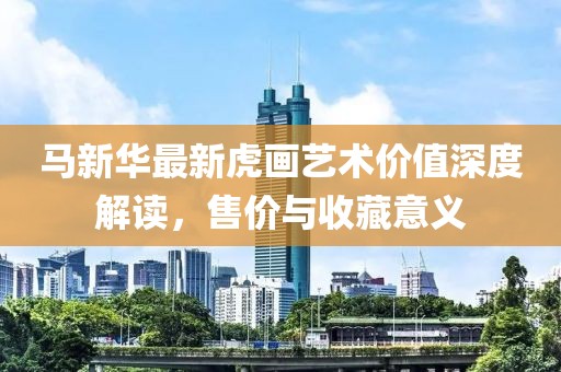 马新华最新虎画艺术价值深度解读，售价与收藏意义