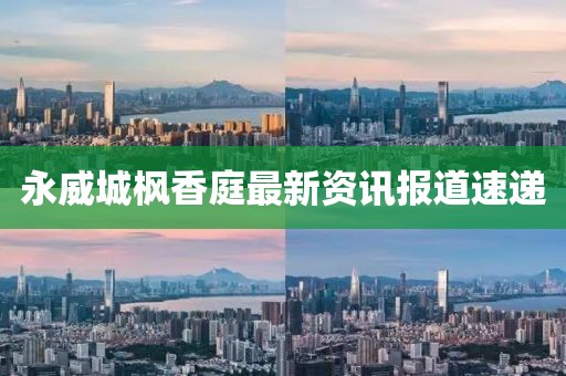 永威城枫香庭最新资讯报道速递