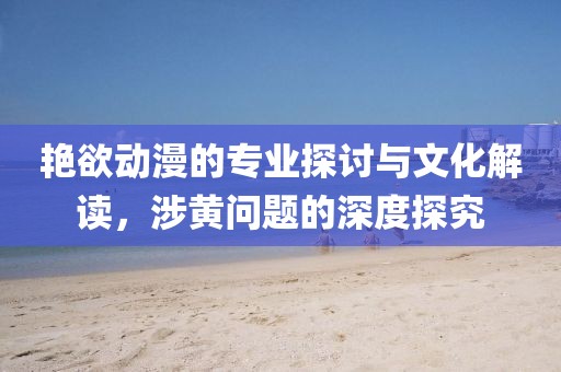 艳欲动漫的专业探讨与文化解读，涉黄问题的深度探究