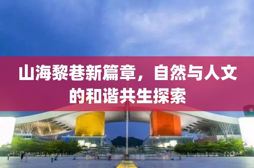 山海黎巷新篇章，自然与人文的和谐共生探索