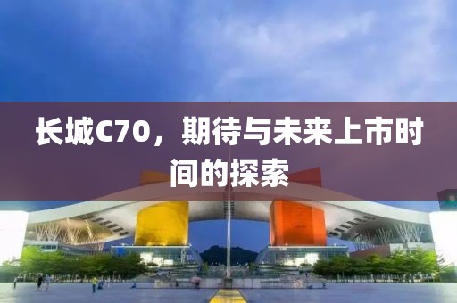 长城C70，期待与未来上市时间的探索