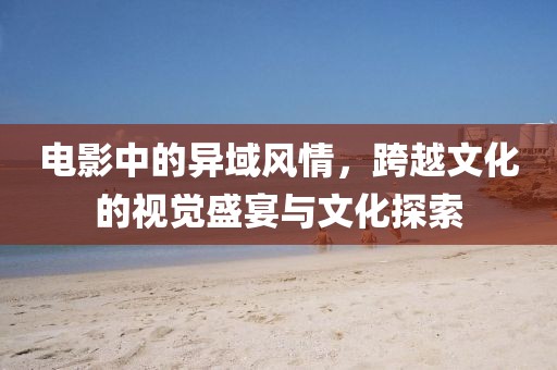 电影中的异域风情，跨越文化的视觉盛宴与文化探索