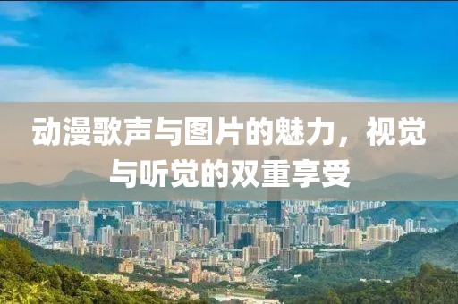 动漫歌声与图片的魅力，视觉与听觉的双重享受
