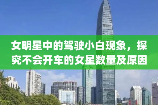 女明星中的驾驶小白现象，探究不会开车的女星数量及原因