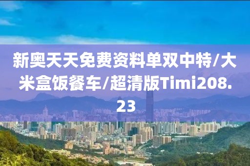 新奥天天免费资料单双中特/大米盒饭餐车/超清版Timi208.23