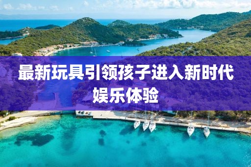 最新玩具引领孩子进入新时代娱乐体验