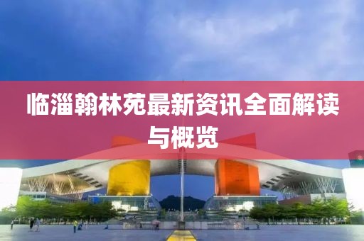 临淄翰林苑最新资讯全面解读与概览