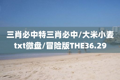 三肖必中特三肖必中/大米小麦txt微盘/冒险版THE36.29