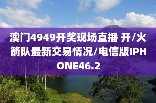 澳门4949开奖现场直播 开/火箭队最新交易情况/电信版IPHONE46.2