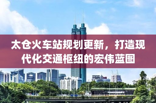 太仓火车站规划更新，打造现代化交通枢纽的宏伟蓝图
