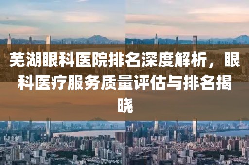 芜湖眼科医院排名深度解析，眼科医疗服务质量评估与排名揭晓