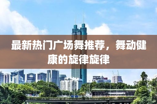 最新热门广场舞推荐，舞动健康的旋律旋律