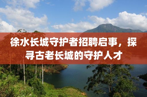 徐水长城守护者招聘启事，探寻古老长城的守护人才