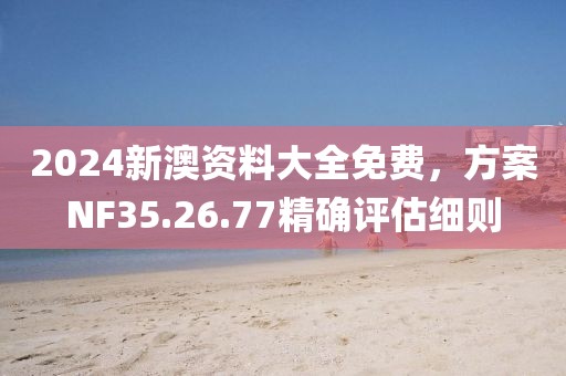 2024新澳资料大全免费，方案NF35.26.77精确评估细则
