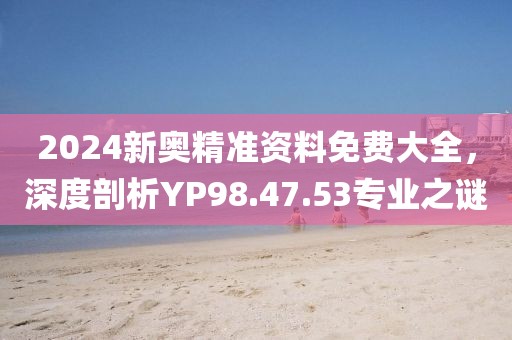 2024新奥精准资料免费大全，深度剖析YP98.47.53专业之谜