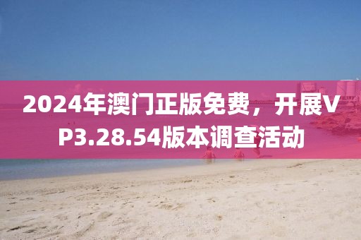 2024年澳门正版免费，开展VP3.28.54版本调查活动