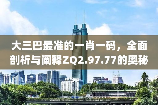 大三巴最准的一肖一码，全面剖析与阐释ZQ2.97.77的奥秘