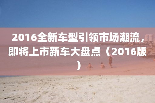 2016全新车型引领市场潮流，即将上市新车大盘点（2016版）
