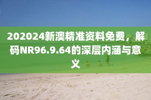 202024新澳精准资料免费，解码NR96.9.64的深层内涵与意义