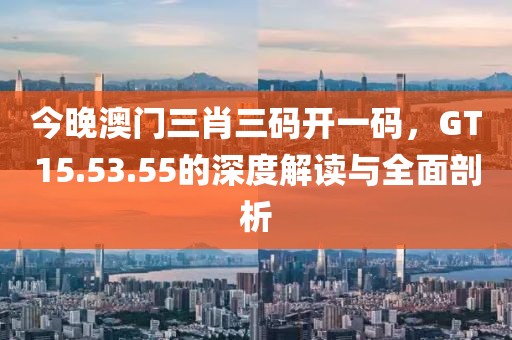 今晚澳门三肖三码开一码，GT15.53.55的深度解读与全面剖析