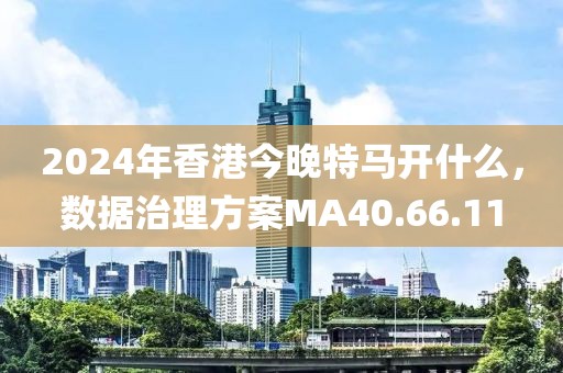 2024年香港今晚特马开什么，数据治理方案MA40.66.11