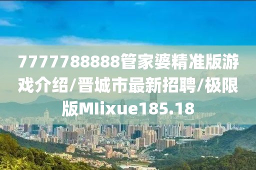 7777788888管家婆精准版游戏介绍/晋城市最新招聘/极限版MIixue185.18