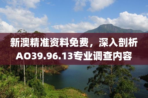新澳精准资料免费，深入剖析AO39.96.13专业调查内容