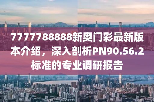 7777788888新奥门彩最新版本介绍，深入剖析PN90.56.2标准的专业调研报告