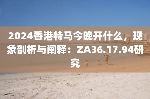 2024香港特马今晚开什么，现象剖析与阐释：ZA36.17.94研究