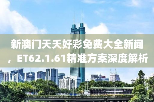 新澳门天夭好彩免费大全新闻，ET62.1.61精准方案深度解析