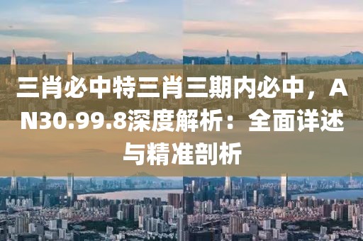 三肖必中特三肖三期内必中，AN30.99.8深度解析：全面详述与精准剖析