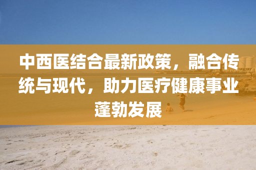 中西医结合最新政策，融合传统与现代，助力医疗健康事业蓬勃发展