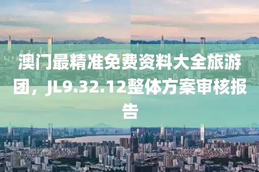 澳门最精准免费资料大全旅游团，JL9.32.12整体方案审核报告