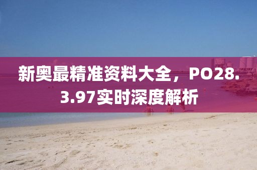 新奥最精准资料大全，PO28.3.97实时深度解析