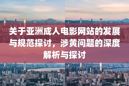 关于亚洲成人电影网站的发展与规范探讨，涉黄问题的深度解析与探讨
