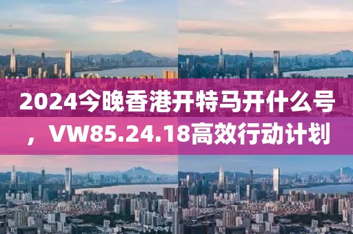 2024今晚香港开特马开什么号，VW85.24.18高效行动计划